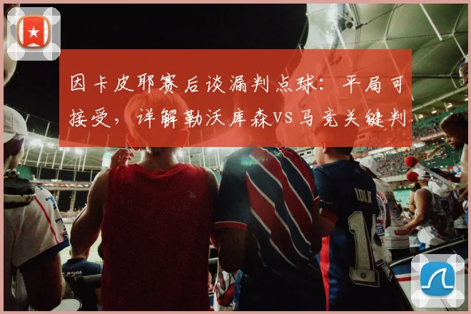因卡皮耶赛后谈漏判点球：平局可接受，详解勒沃库森vs马竞关键判罚与比赛复盘
