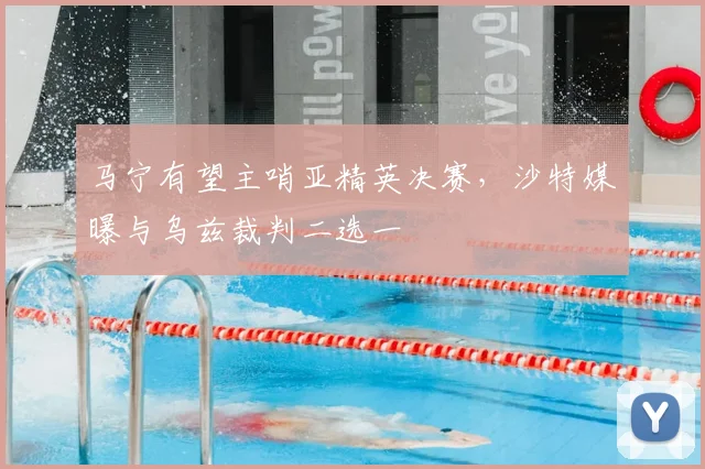 马宁有望主哨亚精英决赛，沙特媒曝与乌兹裁判二选一