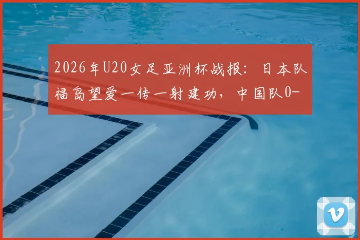 2026年U20女足亚洲杯战报：日本队福岛望爱一传一射建功，中国队0-2告负，解析比赛关键点与女足青训差距