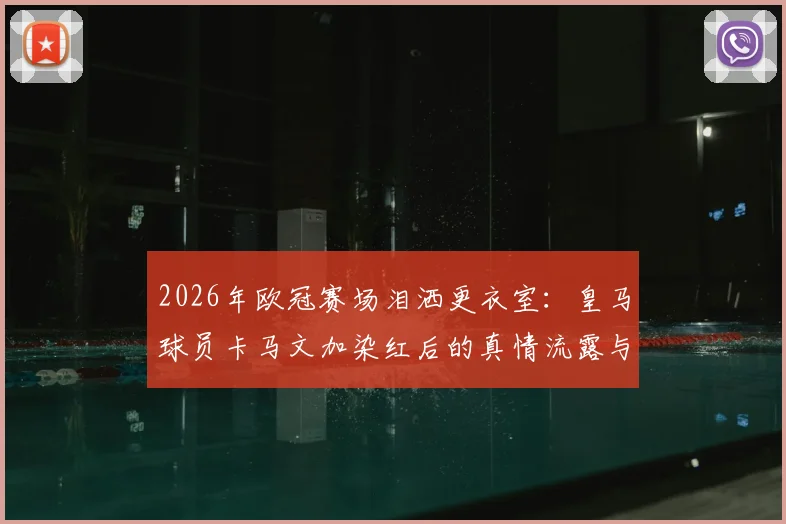 2026年欧冠赛场泪洒更衣室:皇马球员卡马文加染红后的真情流露与成长阵痛