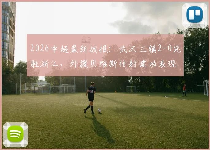 2026中超最新战报：武汉三镇2-0完胜浙江，外援贝维斯传射建功表现抢眼，附全场集锦回顾