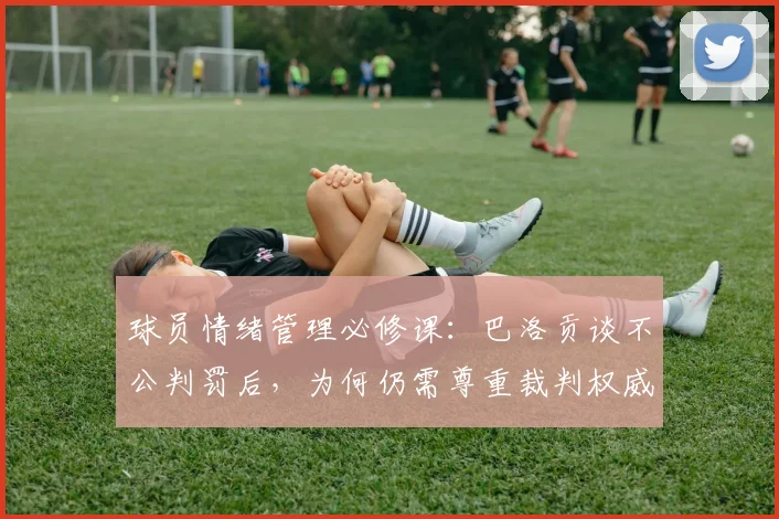 球员情绪管理必修课：巴洛贡谈不公判罚后，为何仍需尊重裁判权威（2026年观点）