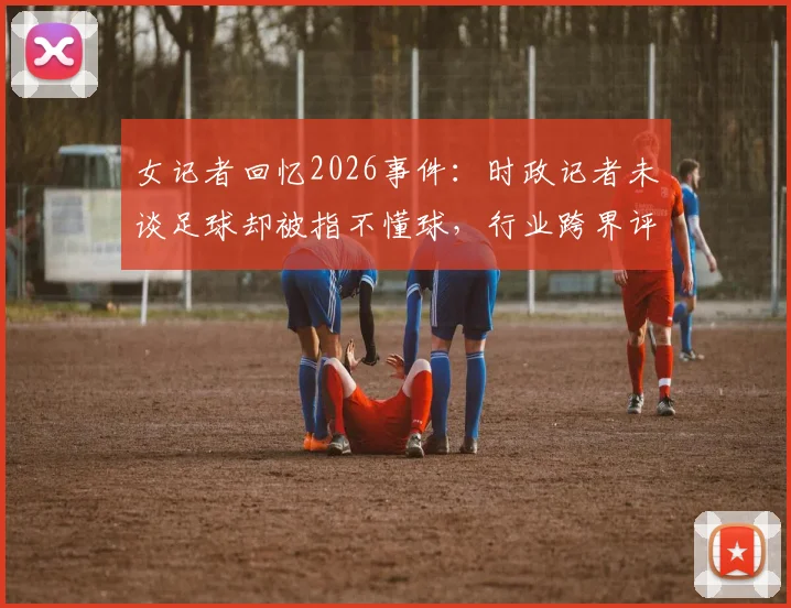 女记者回忆2026事件：时政记者未谈足球却被指不懂球，行业跨界评判引思考
