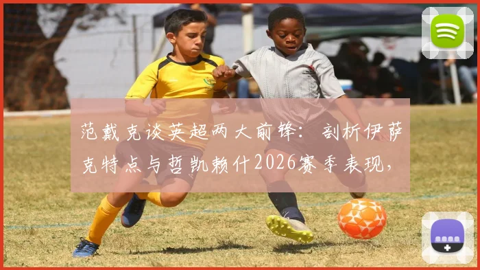 范戴克谈英超两大前锋:剖析伊萨克特点与哲凯赖什2026赛季表现,利物浦后防核心的观点