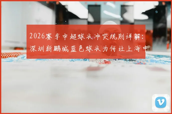 2026赛季中超球衣冲突规则详解：深圳新鹏城蓝色球衣为何让上海申花改穿白色出战？