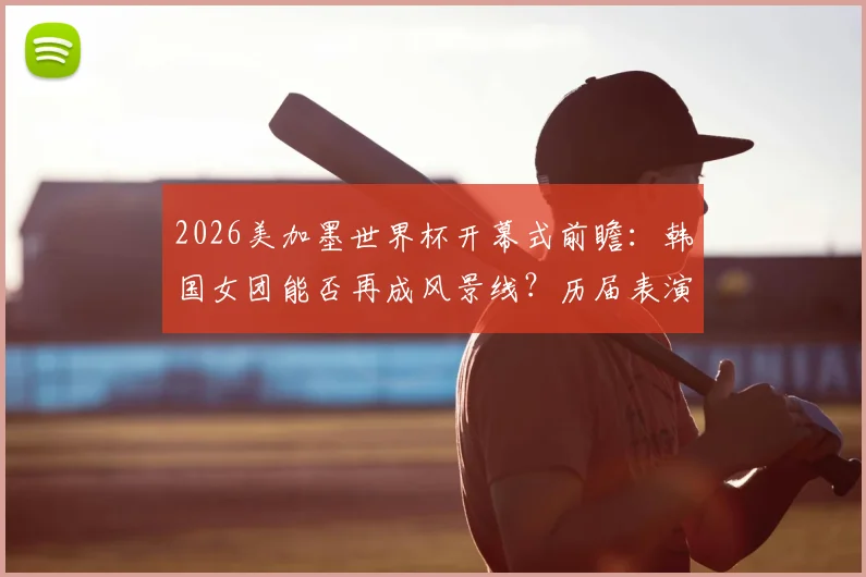 2026美加墨世界杯开幕式前瞻:韩国女团能否再成风景线?历届表演与文化展示深度回顾