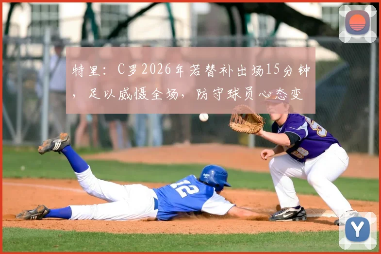 特里：C罗2026年若替补出场15分钟，足以威慑全场，防守球员心态变化深度分析