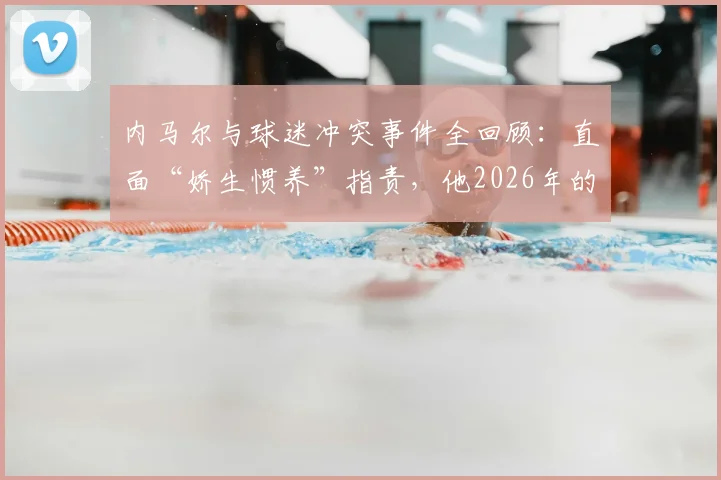 内马尔与球迷冲突事件全回顾：直面“娇生惯养”指责，他2026年的场上表现与职业态度究竟如何？