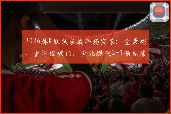 2026韩K联焦点战半场实录:金荣彬、金河俊破门,全北现代2-1领先浦项制铁,附两队近况与球员解析