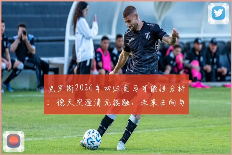 克罗斯2026年回归皇马可能性分析:德天空澄清无接触,未来去向与中场引援计划解读