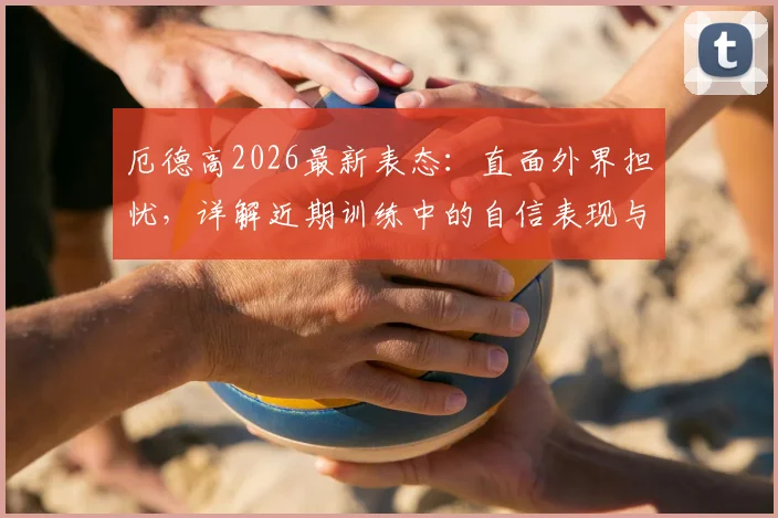 厄德高2026最新表态：直面外界担忧，详解近期训练中的自信表现与良好状态