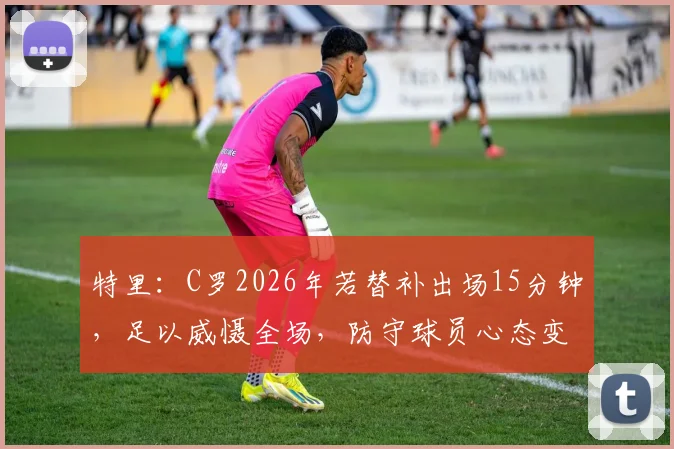 特里：C罗2026年若替补出场15分钟，足以威慑全场，防守球员心态变化深度分析