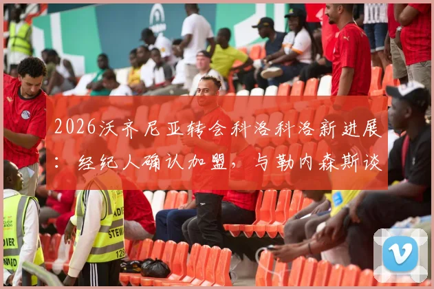 2026沃齐尼亚转会科洛科洛新进展：经纪人确认加盟，与勒内森斯谈判已搁浅