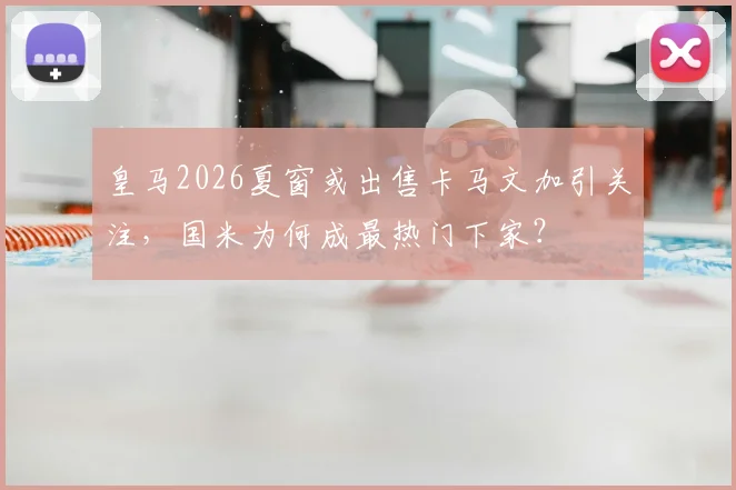 皇马2026夏窗或出售卡马文加引关注，国米为何成最热门下家？