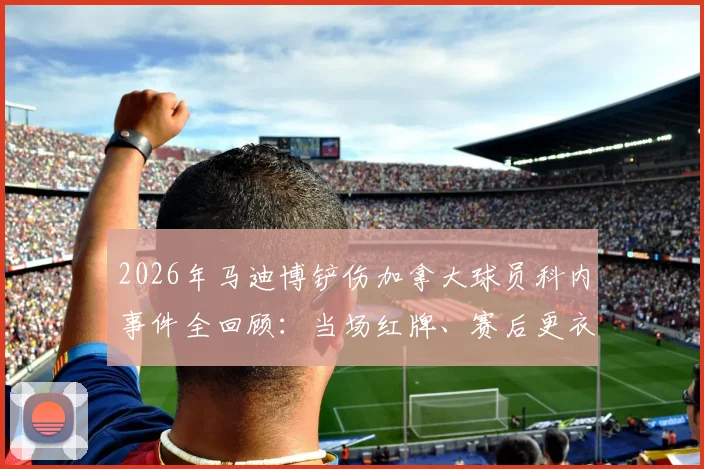 2026年马迪博铲伤加拿大球员科内事件全回顾:当场红牌、赛后更衣室道歉及双方队员真实反应