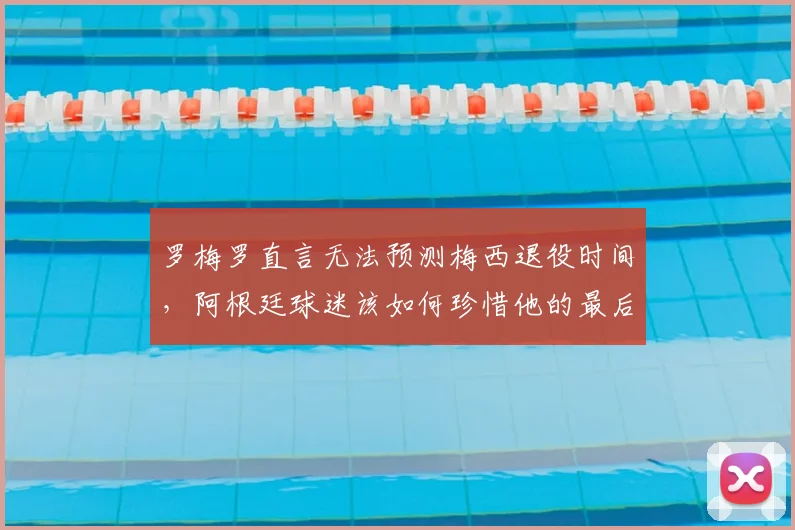 罗梅罗直言无法预测梅西退役时间，阿根廷球迷该如何珍惜他的最后时光？2026世界杯成关键