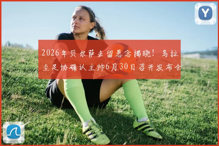 2026年贝尔萨去留悬念揭晓!乌拉圭足协确认主帅6月30日召开发布会,详解合同与未来计划