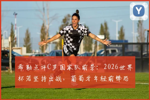 希勒点评C罗国家队前景：2026世界杯若坚持出战，葡萄牙年轻前锋恐难获机会