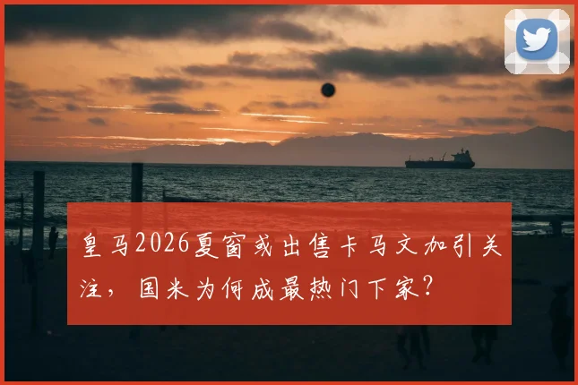 皇马2026夏窗或出售卡马文加引关注,国米为何成最热门下家?