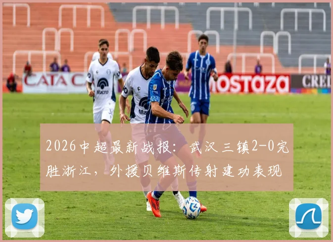 2026中超最新战报：武汉三镇2-0完胜浙江，外援贝维斯传射建功表现抢眼，附全场集锦回顾