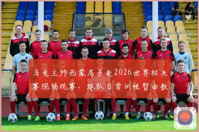 马竞主帅西蒙尼亲赴2026世界杯决赛现场观赛,球队日常训练暂由教练组全权负责,备战计划如何调整?