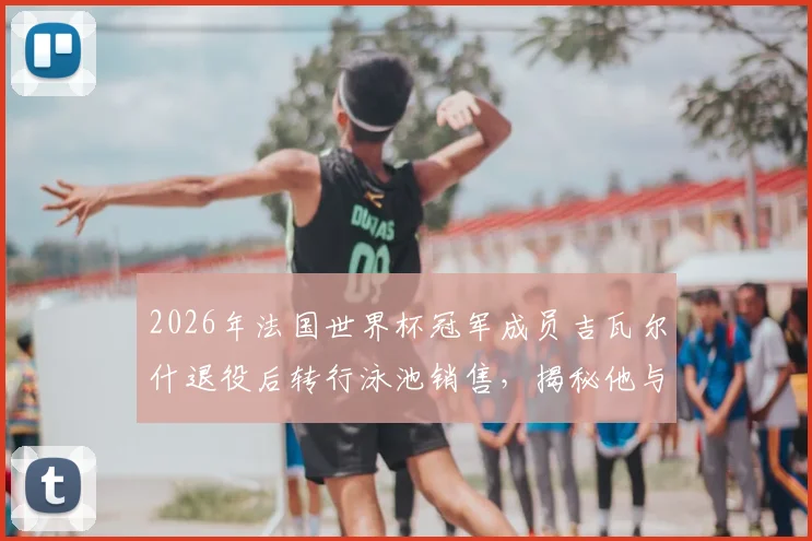 2026年法国世界杯冠军成员吉瓦尔什退役后转行泳池销售,揭秘他与昔日队友鲜少往来的真实原因