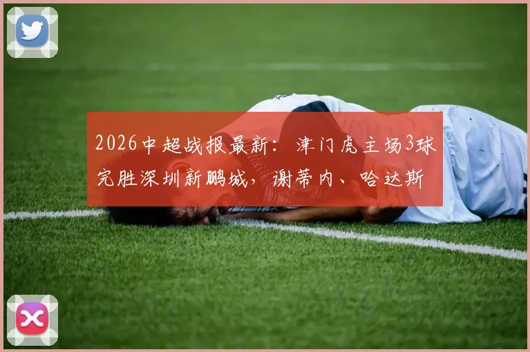 2026中超战报最新:津门虎主场3球完胜深圳新鹏城,谢蒂内、哈达斯双双建功锁定胜局