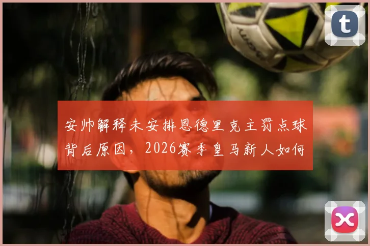 安帅解释未安排恩德里克主罚点球背后原因，2026赛季皇马新人如何抓住机会赢得信任