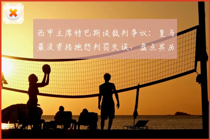 西甲主席特巴斯谈裁判争议:皇马最没资格抱怨判罚失误,盘点其历史获利瞬间