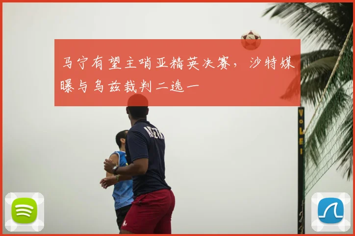 马宁有望主哨亚精英决赛,沙特媒曝与乌兹裁判二选一