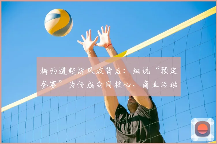 梅西遭起诉风波背后：细说“预定参赛”为何成合同核心，商业活动与俱乐部赛事或受波及