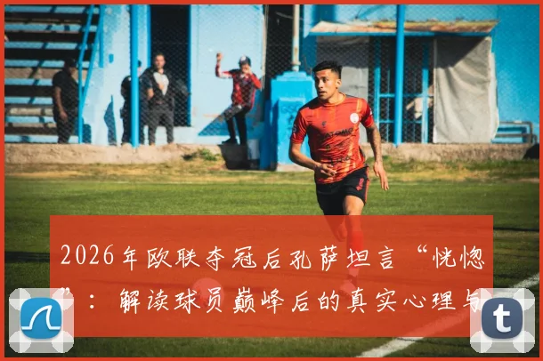 2026年欧联夺冠后孔萨坦言“恍惚”:解读球员巅峰后的真实心理与调整之道