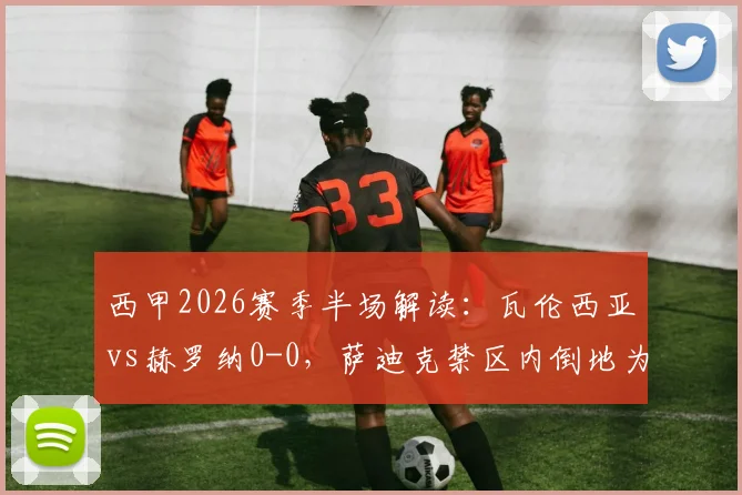 西甲2026赛季半场解读：瓦伦西亚vs赫罗纳0-0，萨迪克禁区内倒地为何未获点球？争议焦点全回顾
