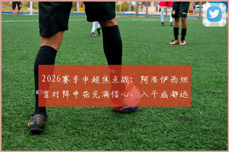 2026赛季中超焦点战：阿洛伊西坦言对阵申花充满信心，八千成都远征球迷成最大后盾
