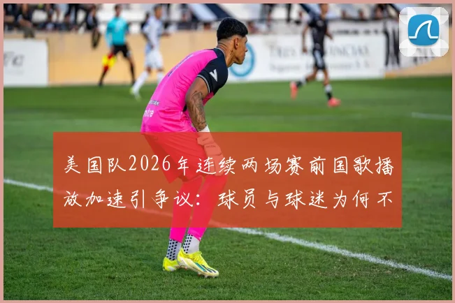 美国队2026年连续两场赛前国歌播放加速引争议：球员与球迷为何不满？