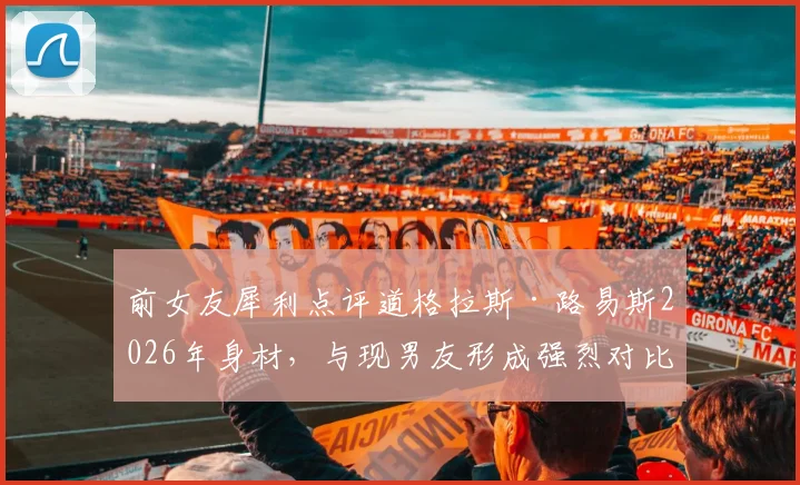 前女友犀利点评道格拉斯·路易斯2026年身材,与现男友形成强烈对比引热议
