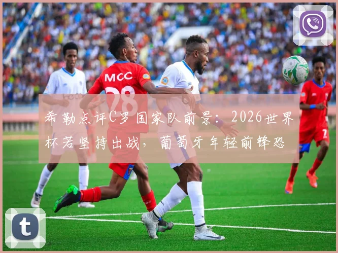 希勒点评C罗国家队前景：2026世界杯若坚持出战，葡萄牙年轻前锋恐难获机会