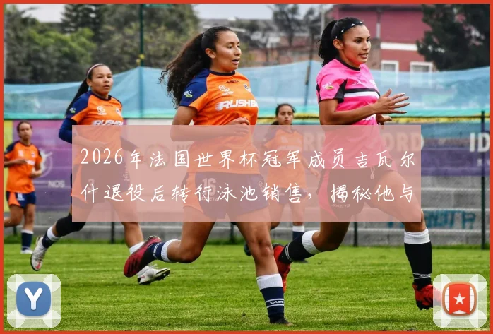 2026年法国世界杯冠军成员吉瓦尔什退役后转行泳池销售，揭秘他与昔日队友鲜少往来的真实原因