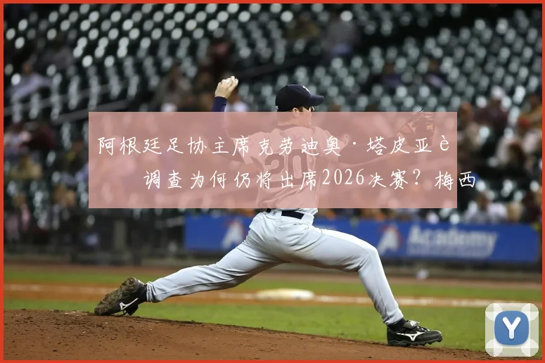 阿根廷足协主席克劳迪奥·塔皮亚被调查为何仍将出席2026决赛?梅西的公开力挺是其关键后盾