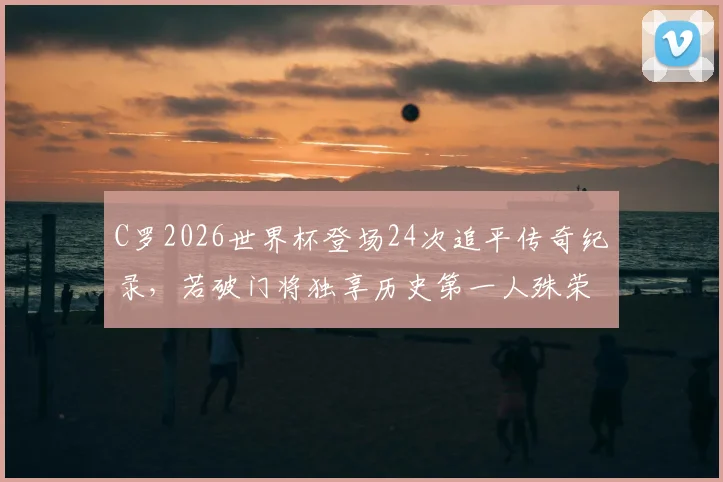 C罗2026世界杯登场24次追平传奇纪录，若破门将独享历史第一人殊荣
