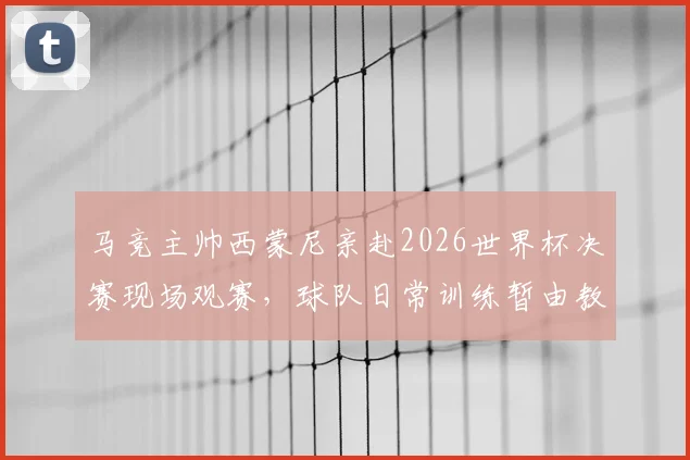 马竞主帅西蒙尼亲赴2026世界杯决赛现场观赛，球队日常训练暂由教练组全权负责，备战计划如何调整？