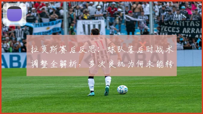 拉莫斯赛后反思：球队落后时战术调整全解析，多次良机为何未能转化为进球？