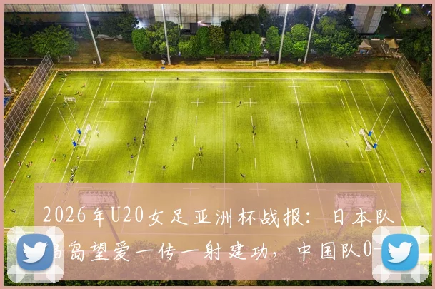2026年U20女足亚洲杯战报:日本队福岛望爱一传一射建功,中国队0-2告负,解析比赛关键点与女足青训差距