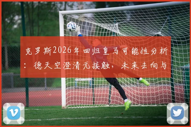 克罗斯2026年回归皇马可能性分析：德天空澄清无接触，未来去向与中场引援计划解读
