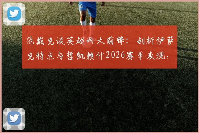 范戴克谈英超两大前锋：剖析伊萨克特点与哲凯赖什2026赛季表现，利物浦后防核心的观点
