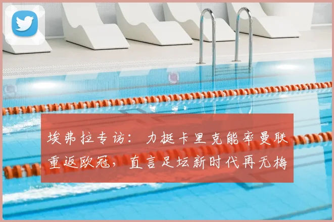 埃弗拉专访:力挺卡里克能率曼联重返欧冠,直言足坛新时代再无梅西C罗式巨星