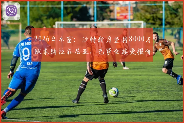 2026年冬窗：沙特新月坚持8000万欧求购拉菲尼亚，巴萨会接受报价吗？附球员去向分析与替代者盘点