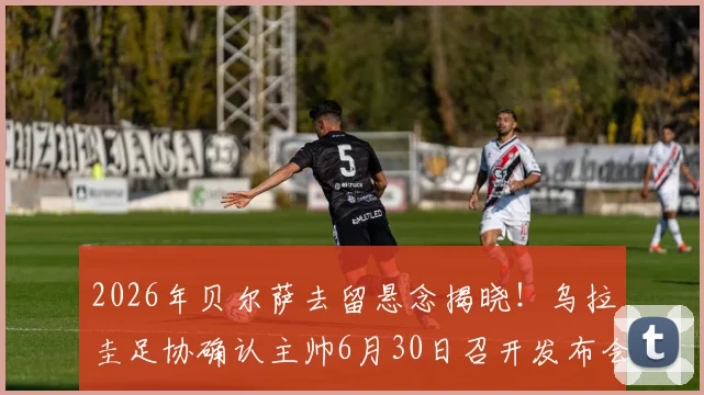 2026年贝尔萨去留悬念揭晓！乌拉圭足协确认主帅6月30日召开发布会，详解合同与未来计划