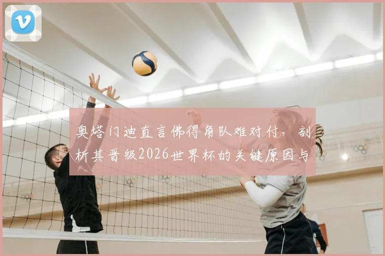 奥塔门迪直言佛得角队难对付,剖析其晋级2026世界杯的关键原因与战术风格