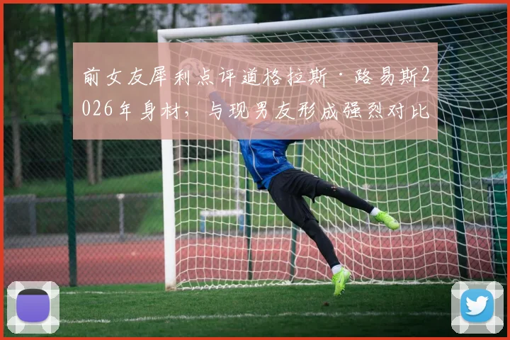 前女友犀利点评道格拉斯·路易斯2026年身材，与现男友形成强烈对比引热议